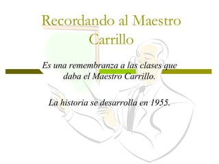Recordando al Maestro Carrillo Es una remembranza a las clases que daba el Maestro Carrillo. La historia se desarrolla en 1955. 