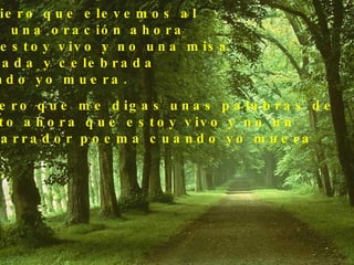 Prefiero que elevemos al  cielo una oración ahora  que estoy vivo y no una misa  cantada y celebrada  cuando yo muera. Prefiero que me digas unas palabras de  aliento ahora que estoy vivo y no un  desgarrador poema cuando yo muera 