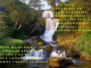 Prefiero  escuchar un  solo acorde de  guitarra ahora  que estoy vivo, y no  una conmovedora  serenata cuando yo muera. Prefiero me dediques una  leve plegaria ahora que  estoy vivo y no un político epitafio sobre  mi tumba cuando yo muera. . 