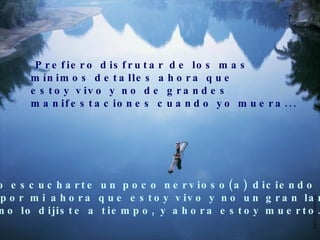 Prefiero disfrutar de los mas  mínimos detalles ahora que estoy vivo y no de grandes  manifestaciones cuando yo muera... Prefiero escucharte un poco nervioso(a) diciendo lo que  sientes por mi ahora que estoy vivo y no un gran lamento  porque no lo dijiste a tiempo, y ahora estoy muerto... 