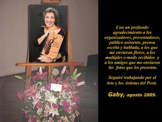 Con un profundo agradecimiento a los organizadores, presentadores, público asistente, prensa escrita y hablada, a los que me enviaron flores, a los multiples e-mails recibidos  y a los amigos que me enviaron  las  fotos que les presento. Seguiré trabajando por el Arte y los Artistas del Perú.   Gaby,   agosto 2009. 
