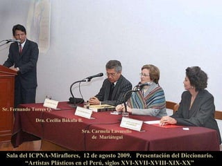 Sr. Fernando Torres Q.   Dra. Cecilia Bákula B. Sra. Carmela Lavarello  de  Mariátegui Sala del ICPNA-Miraflores,  12 de agosto 2009.  Presentación del Diccionario.   “Artistas Plásticos en el Perú, siglos XVI-XVII-XVIII-XIX-XX”  