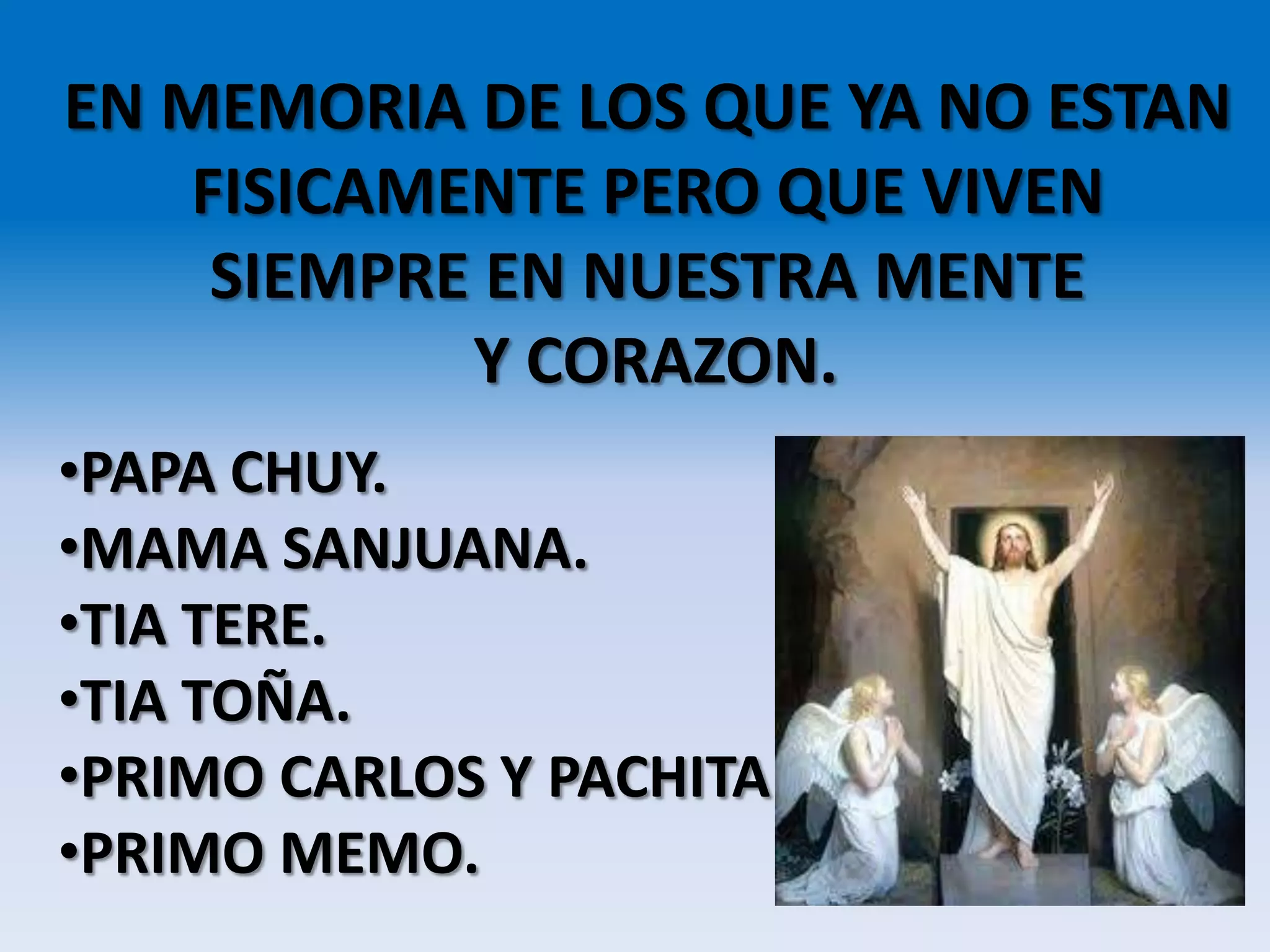 EN MEMORIA DE LOS QUE YA NO ESTAN
FISICAMENTE PERO QUE VIVEN
SIEMPRE EN NUESTRA MENTE
Y CORAZON.
•PAPA CHUY.
•MAMA SANJUANA.
•TIA TERE.
•TIA TOÑA.
•PRIMO CARLOS Y PACHITA
•PRIMO MEMO.
 