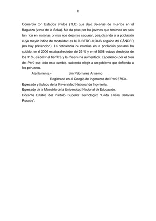 10



Comercio con Estados Unidos (TLC) que dejo decenas de muertos en el
Baguazo (venta de la Selva). Me da pena por los jóvenes que teniendo un país
tan rico en materias primas nos dejamos saquear, perjudicando a la población
cuyo mayor índice de mortalidad es la TUBERCULOSIS seguido del CÁNCER
(no hay prevención). La deficiencia de calorías en la población peruana ha
subido, en el 2006 estaba alrededor del 29 % y en el 2008 estuvo alrededor de
los 31%, es decir el hambre y la miseria ha aumentado. Esperemos por el bien
del Perú que todo esto cambie, sabiendo elegir a un gobierno que defienda a
los peruanos.
      Atentamente.-              Jim Palomares Anselmo
                   Registrado en el Colegio de Ingenieros del Perú 67934.
Egresado y titulado de la Universidad Nacional de Ingeniería.
Egresado de la Maestría de la Universidad Nacional de Educación.
Docente Estable del Instituto Superior Tecnológico “Gilda Liliana Ballivian
Rosado”.
 