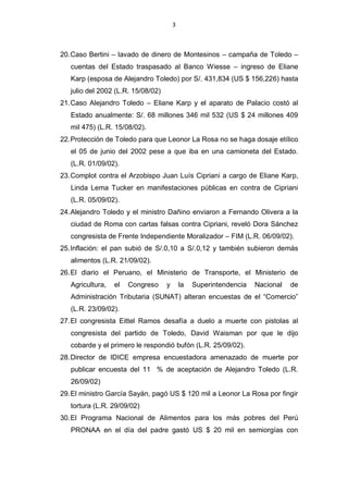 3



20. Caso Bertini – lavado de dinero de Montesinos – campaña de Toledo –
   cuentas del Estado traspasado al Banco Wiesse – ingreso de Eliane
   Karp (esposa de Alejandro Toledo) por S/. 431,834 (US $ 156,226) hasta
   julio del 2002 (L.R. 15/08/02)
21. Caso Alejandro Toledo – Eliane Karp y el aparato de Palacio costó al
   Estado anualmente: S/. 68 millones 346 mil 532 (US $ 24 millones 409
   mil 475) (L.R. 15/08/02).
22. Protección de Toledo para que Leonor La Rosa no se haga dosaje etílico
   el 05 de junio del 2002 pese a que iba en una camioneta del Estado.
   (L.R. 01/09/02).
23. Complot contra el Arzobispo Juan Luís Cipriani a cargo de Eliane Karp,
   Linda Lema Tucker en manifestaciones públicas en contra de Cipriani
   (L.R. 05/09/02).
24. Alejandro Toledo y el ministro Dañino enviaron a Fernando Olivera a la
   ciudad de Roma con cartas falsas contra Cipriani, reveló Dora Sánchez
   congresista de Frente Independiente Moralizador – FIM (L.R. 06/09/02).
25. Inflación: el pan subió de S/.0,10 a S/.0,12 y también subieron demás
   alimentos (L.R. 21/09/02).
26. El diario el Peruano, el Ministerio de Transporte, el Ministerio de
   Agricultura,   el   Congreso     y       la   Superintendencia   Nacional   de
   Administración Tributaria (SUNAT) alteran encuestas de el “Comercio”
   (L.R. 23/09/02).
27. El congresista Eittel Ramos desafía a duelo a muerte con pistolas al
   congresista del partido de Toledo, David Waisman por que le dijo
   cobarde y el primero le respondió bufón (L.R. 25/09/02).
28. Director de IDICE empresa encuestadora amenazado de muerte por
   publicar encuesta del 11 % de aceptación de Alejandro Toledo (L.R.
   26/09/02)
29. El ministro García Sayán, pagó US $ 120 mil a Leonor La Rosa por fingir
   tortura (L.R. 29/09/02)
30. El Programa Nacional de Alimentos para los más pobres del Perú
   PRONAA en el día del padre gastó US $ 20 mil en semiorgías con
 