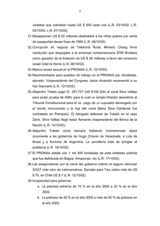 4



   vedettes que cobraban hasta US $ 500 cada una (L.R. 03/10/02, L.R.
   04/10/02, L.R. 07/10/02).
31. Desaparecen US $ 52 millones destinados a los niños pobres por venta
   de pasaportes desde fines de 1999 (L.R. 08/10/02).
32. Corrupción en negocio de Telefonía Rural, Ministro Chang firmó
   resolución que despojaba a la empresa norteamericana STM Wireless
   como ganador de la licitación de US $ 28 millones a favor del consorcio
   israelí Gilat to Home (L.R. 08/10/02).
33. Masivo acoso sexual en el PRONAA (L.R. 10/10/02).
34. Recomendados para puestos de trabajo en el PRONAA por oficialistas,
   ejemplo: Vicepresidente del Congreso Jesús Alvarado recomendó a su
   hijo Giancarlo (L.R. 12/10/02).
35. Alejandro Toledo pagó S/. 297,707 (US $106,324) al vocal Silva Vallejo
   para evitar prueba de ADN, para lo cual un simple Director desestimó al
   Tribunal Constitucional para el no pago de un supuesto devengado por
   el monto mencionado y la hija del vocal María Silva Cárdenas fue
   contratada en Petroperú. El Abogado defensor de Toledo en el caso
   Zaraí, Silva Vallejo llegó hacer flamante vicepresidente del Banco de la
   Nación (L.R. 14/10/02).
36. Alejandro   Toledo   como    siempre    hablando   incoherencias   ataca
   duramente a los gobiernos de Hugo Chávez de Venezuela, a Lula de
   Brasil y a Kirchner de Argentina. La cancillería trata de arreglar el
   problema (L.R. 18/10/02).
37. El PRONAA estafa con 1 mil 400 toneladas de pota enlatada podrida
   que fue distribuida en Bagua, Amazonas, etc (L.R. 17/10/02).
38. Las aseguradoras con la venia del gobierno cobran el seguro vehicular
   SOAT más caro de Latinoamérica. Ejemplo para Taxi cobra más de US
   $ 70, en Chile US $ 7 (L.R. 12/10/02).
39. Incapacidad para gobernar:
      a. La pobreza extrema de 15 % en el año 2000 a 25 % en el año
          2002.
      b. La pobreza de 48 % en el año 2000 a más de 50 % de pobreza en
          el año 2002.
 