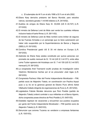 5



      c. El subempleo de 44 % en el año 1998 a 53 % en el año 2002.
40. Eliane Karp derrocha préstamo del Banco Mundial, para estudios
   nativos, secretaria ganaba 1 mil 840 dólares (L.R. 24/10/02).
41. Sueldos de amigos de Eliane Karp S/. 63,636 (US $ 22,727) (L.R.
   27/10/02)
42. El ministro de Defensa Loret de Mola casi vende los cuarteles militares
   inclusive hasta el fuerte Rimac (L.R. 26/11/02).
43. El ministro de Defensa Loret de Mola nombró como bróker de seguros
   de las Fuerzas Armadas a un personaje que no tiene autorización por
   haber sido suspendido por la Superintendencia de Banca y Seguros
   (SBS) (L.R. 03/12/02).
44. Comitiva Presidencial gastó US $ 35 mil diarios en Europa (L.R.
   04/12/02).
45. Gabinete de Eliane Karp estaba constituido por quince personas con
   promedio de sueldo mensual de S/. 10 mil (US $ 3 mil 571), entre ellos
   Lema Tucker agresora del Arzobispo con S/. 7 mil 159 (US $ 2 mil 557)
   mensual (L.R. 08/12/02).
46. La congresista Anel Townsend ocultó pruebas de investigación sobre
   Vladimiro Montesinos hechas por el ex procurador José Ugas (L.R.
   08/12/02).
47. Congresista Pacheco Villar del Frente Independiente Moralizador – FIM,
   partido socio de Alejandro Toledo, en coordinación con Paulina Arpazi
   puso a su tío en la gerencia general de Electro Puno afirmó Adriel
   Villafuerte Collado dirigente de organizaciones de Puno (L.R. 20/12/02).
48. Legisladora Fabiola Morales denuncia que Perú Posible (partido de
   Alejandro Toledo) ordenó contratar a sus militantes en el Banco Agrario,
   dicha congresista posee directiva de Perú Posible (L.R. 04/01/03).
49. Estatales regresan de vacaciones y encuentran sus puestos ocupados
   por gente del Frente Independiente Moralizador – FIM (partido socio de
   Alejandro Toledo) (L.R. 09/01/03).
50. Denuncian que aviones Tucanos se vendieron a empresas fantasmas
   (L.R. 15/01/03).
 