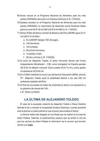 8



69. Acoso sexual en el Programa Nacional de Alimentos para los más
   pobres (PRONAA) denunció Luz Córdova Anticona (L.R. 11/03/03).
70. Sueldos dorados en el Programa Nacional de Alimentos para los más
   pobres (PRONAA), el viceministro de desarrollo social Cárdenas Ojeda
   gana la suma de S/ 26 mil 584 (US $ 9 mil 494) (L.R. 11/03/03).
71. Richar Webb del Banco Central de Reserva del Perú (BCRP) gana S/ 41
   mil (US $ 14 mil 643):
      a. En el BCRP trabajan 104 cónyuges.
      b. 154 hermanos.
      c. 124 cuñados.
      d. 80 primos hermanos.
      e. 14 padres e hijos
      f. 38 tíos y primos (L.R. 11/03/03)
72. El socio de Alejandro Toledo, el señor Fernando Olivera del Frente
   Independiente Moralizador – FIM, como embajador de España ganaba
   US $ 50 mil dólares mensual. Como sueldo US $ 10 mil y como gastos
   no operativos US $ 40 mil.
73. En el 2003 mediante la nueva Ley General de Educación 28044, artículo
   57°, Alejandro Toledo quitó la estabilidad laboral a los casi 300 mil
   profesores estables del Perú.
74. Al final las encuestas de todas las empresas le dieron una aprobación a
   su gobierno de menos del 10%.
   L.R.: Diario La Razón.


       LA ÚLTIMA DE ALEJANDRO TOLEDO
   El caso de la supuesta violación de Alejandro Toledo a Diana Carolina
Arévalo lo dio a conocer el congresista Gustavo Espinoza, cuando presentó
ante la prensa un parte policial en que la joven denunciaba el hecho.
   La fémina había sido drogada en una fiesta que se realizó en la casa de
Adam Pollack. Además, el parlamentario sostuvo que se enteró a raíz de
que los vecinos de Adam Pollack le informaron de la reunión que terminó
siendo una orgía.
 