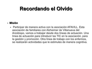 Recordando el Olvido

●   Misión
    ●    Participar de manera activa con la asociación AFAVILL. Esta
        asociación de familiares con Alzheimer de Villanueva del
        Arzobispo, vamos a trabajar desde dos líneas de actuación. Una
        línea de actuación para introducir las TIC en la asociación, para
        la gestión y promoción. Otra línea de trabajo con los enfermos,
        se realizarán actividades que le estimules de manera cognitiva.
 