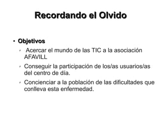 Recordando el Olvido

●   Objetivos
    ✗   Acercar el mundo de las TIC a la asociación
        AFAVILL
    ✗   Conseguir la participación de los/as usuarios/as
        del centro de día.
    ✗   Concienciar a la población de las dificultades que
        conlleva esta enfermedad.
 