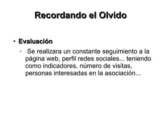 Recordando el Olvido

●   Evaluación
    ✗    Se realizara un constante seguimiento a la
        página web, perfil redes sociales... teniendo
        como indicadores, número de visitas,
        personas interesadas en la asociación...
 
