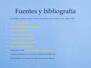 Fuentes y bibliografía
 Las imágenes, esquemas, mapas y otros recursos gráficos están tomados de estas páginas WEB:
 http://mx.kalipedia.com/
 http://deamorypedagogia.blogspot.com.es/
 http://www.tuitearte.es/
 http://jcdonceld.blogspot.com.es/
 http://www.elblogdesociales.com/
 http://globalhistoria.wikispaces.com/
 http://www.profesorfrancisco.es/
 Daniel Gómez Valle: http://esquemasdehistoria.blogspot.com.es/
 También he utilizado los recursos de las editoriales OXFORD y SM.
 Pido disculpas si he olvidado citar alguna de las fuentes utilizadas.
 