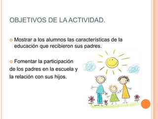 OBJETIVOS DE LA ACTIVIDAD.
 Mostrar a los alumnos las características de la
educación que recibieron sus padres.
 Fomentar la participación
de los padres en la escuela y
la relación con sus hijos.
 
