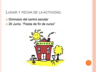 LUGAR Y FECHA DE LA ACTIVIDAD.
 Gimnasio del centro escolar
 20 Junio. “Fiesta de fin de curso”
 