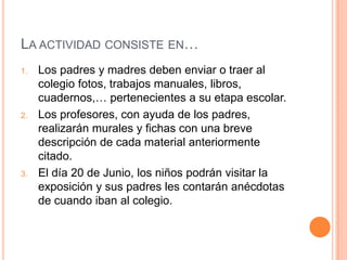 LA ACTIVIDAD CONSISTE EN…
1. Los padres y madres deben enviar o traer al
colegio fotos, trabajos manuales, libros,
cuadernos,… pertenecientes a su etapa escolar.
2. Los profesores, con ayuda de los padres,
realizarán murales y fichas con una breve
descripción de cada material anteriormente
citado.
3. El día 20 de Junio, los niños podrán visitar la
exposición y sus padres les contarán anécdotas
de cuando iban al colegio.
 