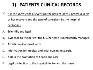 1) PATIENTS CLINICAL RECORDS
 It is the knowledge of events in the patient illness, progress in his
or her recovery and the type of care given by the hospital
personnel-
A. Scientific and legal
B. Evidence to the patient the his /her case is intelligently managed.
C. Avoids duplication of work.
D. Information for medical and legal nursing research.
E. Aids in the promotion of health and care.
F. Legal protection to the hospital doctor and the nurse
 