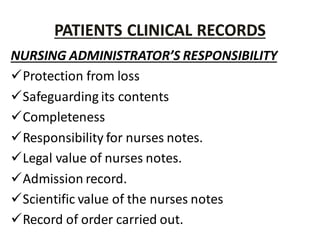 PATIENTS CLINICAL RECORDS
NURSING ADMINISTRATOR’S RESPONSIBILITY
Protection from loss
Safeguarding its contents
Completeness
Responsibility for nurses notes.
Legal value of nurses notes.
Admission record.
Scientific value of the nurses notes
Record of order carried out.
 