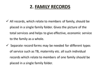 2. FAMILY RECORDS
 All records, which relate to members of family, should be
placed in a single family folder. Gives the picture of the
total services and helps to give effective, economic service
to the family as a whole.
 Separate record forms may be needed for different types
of service such as TB, maternity etc. all such individual
records which relate to members of one family should be
placed in a single family folder.
 