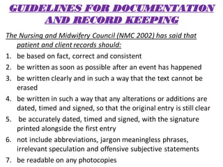 GUIDELINES FOR DOCUMENTATION
AND RECORD KEEPING
The Nursing and Midwifery Council (NMC 2002) has said that
patient and client records should:
1. be based on fact, correct and consistent
2. be written as soon as possible after an event has happened
3. be written clearly and in such a way that the text cannot be
erased
4. be written in such a way that any alterations or additions are
dated, timed and signed, so that the original entry is still clear
5. be accurately dated, timed and signed, with the signature
printed alongside the first entry
6. not include abbreviations, jargon meaningless phrases,
irrelevant speculation and offensive subjective statements
7. be readable on any photocopies
 