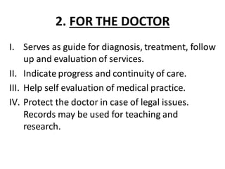 2. FOR THE DOCTOR
I. Serves as guide for diagnosis, treatment, follow
up and evaluation of services.
II. Indicate progress and continuity of care.
III. Help self evaluation of medical practice.
IV. Protect the doctor in case of legal issues.
Records may be used for teaching and
research.
 
