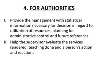 4. FOR AUTHORITIES
I. Provide the management with statistical
information necessary for decision in regard to
utilization of resources, planning for
administrative control and future references.
II. Help the supervisor evaluate the services
rendered, teaching done and a person’s action
and reactions
 
