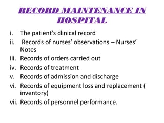 RECORD MAINTENANCE IN
HOSPITAL
i. The patient’s clinical record
ii. Records of nurses’ observations – Nurses’
Notes
iii. Records of orders carried out
iv. Records of treatment
v. Records of admission and discharge
vi. Records of equipment loss and replacement (
inventory)
vii. Records of personnel performance.
 