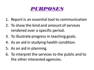 PURPOSES
1. Report is an essential tool to communication
2. To show the kind and amount of services
rendered over a specific period.
3. To illustrate progress in teaching goals.
4. As an aid in studying health condition.
5. As an aid in planning.
6. To interpret the services to the public and to
the other interested agencies.
 