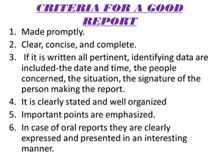 CRITERIA FOR A GOOD
REPORT
1. Made promptly.
2. Clear, concise, and complete.
3. If it is written all pertinent, identifying data are
included-the date and time, the people
concerned, the situation, the signature of the
person making the report.
4. It is clearly stated and well organized
5. Important points are emphasized.
6. In case of oral reports they are clearly
expressed and presented in an interesting
manner.
 