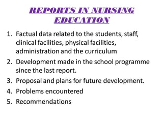 REPORTS IN NURSING
EDUCATION
1. Factual data related to the students, staff,
clinical facilities, physical facilities,
administrationand the curriculum
2. Development made in the school programme
since the last report.
3. Proposal and plans for future development.
4. Problems encountered
5. Recommendations
 