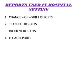 REPORTS USED IN HOSPITAL
SETTING
1. CHANGE – OF – SHIFT REPORTS
2. TRANSFER REPORTS
3. INCIDENT REPORTS
4. LEGAL REPORTS
 