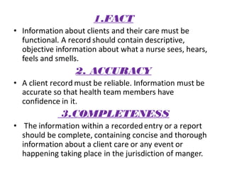 1.FACT
• Information about clients and their care must be
functional. A record should contain descriptive,
objective information about what a nurse sees, hears,
feels and smells.
2. ACCURACY
• A client record must be reliable. Information must be
accurate so that health team members have
confidence in it.
3.COMPLETENESS
• The information within a recordedentry or a report
should be complete, containing concise and thorough
information about a client care or any event or
happening taking place in the jurisdiction of manger.
 
