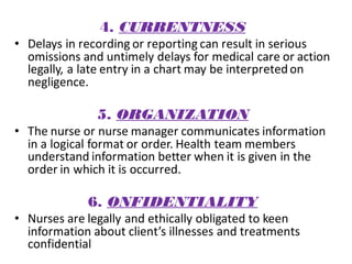4. CURRENTNESS
• Delays in recording or reporting can result in serious
omissions and untimely delays for medical care or action
legally, a late entry in a chart may be interpretedon
negligence.
5. ORGANIZATION
• The nurse or nurse manager communicates information
in a logical format or order. Health team members
understand information better when it is given in the
order in which it is occurred.
6. ONFIDENTIALITY
• Nurses are legally and ethically obligated to keen
information about client’s illnesses and treatments
confidential
 