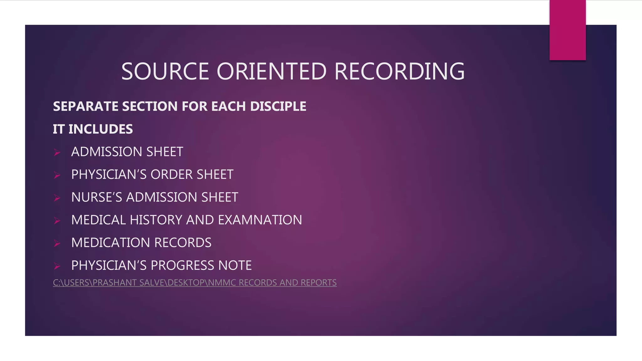 SOURCE ORIENTED RECORDING
SEPARATE SECTION FOR EACH DISCIPLE
IT INCLUDES
 ADMISSION SHEET
 PHYSICIAN’S ORDER SHEET
 NURSE’S ADMISSION SHEET
 MEDICAL HISTORY AND EXAMNATION
 MEDICATION RECORDS
 PHYSICIAN’S PROGRESS NOTE
C:USERSPRASHANT SALVEDESKTOPNMMC RECORDS AND REPORTS
 