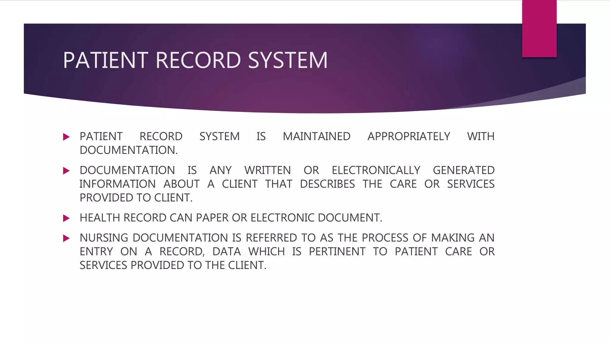 PATIENT RECORD SYSTEM
 PATIENT RECORD SYSTEM IS MAINTAINED APPROPRIATELY WITH
DOCUMENTATION.
 DOCUMENTATION IS ANY WRITTEN OR ELECTRONICALLY GENERATED
INFORMATION ABOUT A CLIENT THAT DESCRIBES THE CARE OR SERVICES
PROVIDED TO CLIENT.
 HEALTH RECORD CAN PAPER OR ELECTRONIC DOCUMENT.
 NURSING DOCUMENTATION IS REFERRED TO AS THE PROCESS OF MAKING AN
ENTRY ON A RECORD, DATA WHICH IS PERTINENT TO PATIENT CARE OR
SERVICES PROVIDED TO THE CLIENT.
 