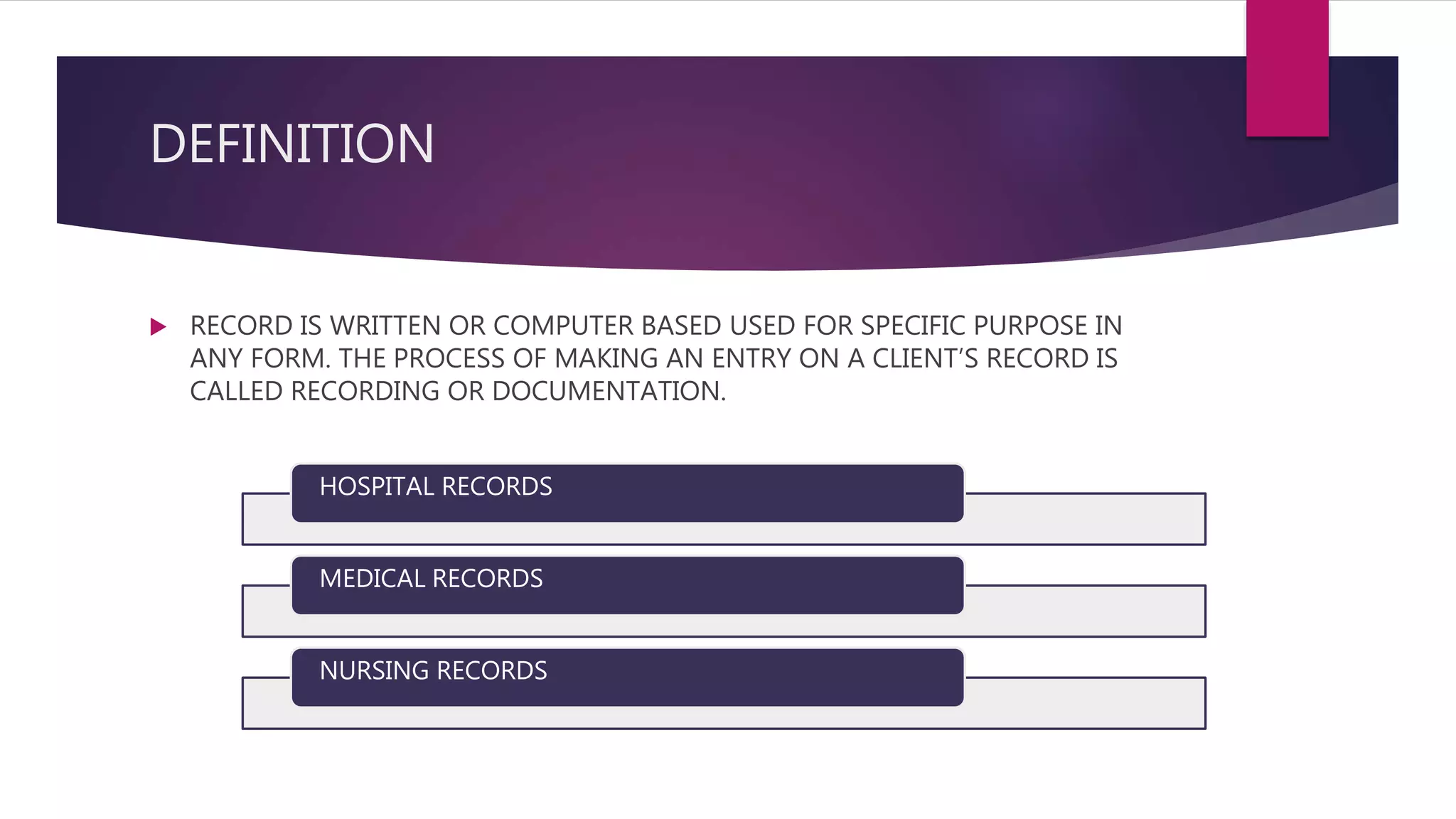 DEFINITION
 RECORD IS WRITTEN OR COMPUTER BASED USED FOR SPECIFIC PURPOSE IN
ANY FORM. THE PROCESS OF MAKING AN ENTRY ON A CLIENT’S RECORD IS
CALLED RECORDING OR DOCUMENTATION.
HOSPITAL RECORDS
MEDICAL RECORDS
NURSING RECORDS
 