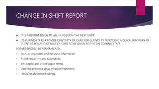 CHANGE IN SHIFT REPORT
 IT IS A REPORT GIVEN TO ALL NURSES ON THE NEXT SHIFT.
 ITS PURPOSE IS TO PROVIDE CONTINITY OF CARE FOR CLIENTS BY PROVIDING A QUICK SUMMARY OF
CLIENT NEEDS AND DETAILS OF CARE TO BE GIVEN TO THE ON COMING STAFF.
POINTS SHOULD BE REMEMBERED..
• Factual, organized and accurate information
• Avoid negativity and subjectivity
• Be specific and avoid vague terms
• Describe presence of all invasive treatment
• Focus on abnormal findings.
 