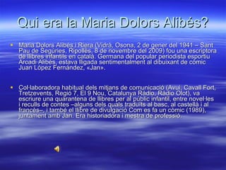 Qui era la Maria Dolors Alibés? Maria Dolors Alibés i Riera (Vidrà, Osona, 2 de gener del 1941 – Sant Pau de Segúries, Ripollès, 8 de novembre del 2009) fou una escriptora de llibres infantils en català. Germana del popular periodista esportiu Arcadi Alibés, estava lligada sentimentalment al dibuixant de còmic Juan López Fernández, «Jan». Col·laboradora habitual dels mitjans de comunicació (Avui, Cavall Fort, Tretzevents, Regió 7, El 9 Nou, Catalunya Ràdio, Ràdio Olot), va escriure una quarantena de llibres per al públic infantil, entre novel·les i reculls de contes –alguns dels quals traduïts al basc, al castellà i al francès–, i també el llibre de divulgació Com es fa un còmic (1989), juntament amb Jan. Era historiadora i mestra de professió. 