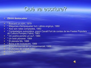 Què va escriure? Obres destacades: * Buscant un nom, 1979 * Màquines d'empaquetar fum i altres enginys, 1980 * Això són rates comptades, 1983 * Contestadors automàtics, premi Cavall Fort de contes de les Festes Populars de Cultura Pompeu Fabra, 1983 * On podria pondre un ou?, 1984 * Un botó ploraner, 1984 * El planeta Mo, 1988 * Boira a les butxaques, 1989 * Superfantasmes en un supermercat, 1989 * El planeta de cristall, 1994 * Grill Cordill, 1996 … 
