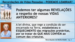 Recordações de Vidas Passadas – PODEMOS LEMBRAR?
Podemos ter algumas REVELAÇÕES
a respeito de nossas VIDAS
ANTERIORES?
A lei divina, que rege a condição do ser
encarnado na Terra, estabeleceu o
ESQUECIMENTO das migrações pretéritas,
por se tratar do QUE MAIS CONVÉM ao
comum das criaturas.
Recordações da Mediunidade - Cap. 3
 