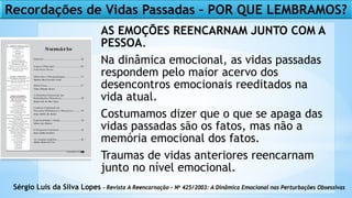 AS EMOÇÕES REENCARNAM JUNTO COM A
PESSOA.
Na dinâmica emocional, as vidas passadas
respondem pelo maior acervo dos
desencontros emocionais reeditados na
vida atual.
Costumamos dizer que o que se apaga das
vidas passadas são os fatos, mas não a
memória emocional dos fatos.
Traumas de vidas anteriores reencarnam
junto no nível emocional.
Sérgio Luís da Silva Lopes – Revista A Reencarnação – No 425/2003: A Dinâmica Emocional nas Perturbações Obsessivas
Recordações de Vidas Passadas – POR QUE LEMBRAMOS?
 