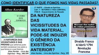 COMO IDENTIFICAR O QUE FOMOS NAS VIDAS PASSADAS?
2º PARTE - Estuda os Espíritos
CAP. 7 - RETORNO À VIDA CORPORAL
ITEM 8 - Esquecimento do Passado
DA NATUREZA
DAS
VICISSITUDES DA
VIDA MATERIAL,
PODE-SE INDUZIR
O GÊNERO DA
EXISTÊNCIA
ANTERIOR?
Allan Kardec – Livro dos Espíritos – Perg. 399
(...) A NATUREZA DAS
VICISSITUDES E DAS
PROVAS que sofremos pode
também esclarecer-nos sobre o
que fomos e o que fizemos.
Allan Kardec – Livro dos
Espíritos – Perg. 398/399
 