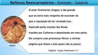 O amor finalmente chegou; e tão grande
que eu teria mais vergonha de esconder do
que a reputação de ter revelado isso.
Superado pelas orações das Musas
trazidas por Cytherea e depositadas em meu peito.
Ele cumpriu suas promessas Vênus: e minhas
alegrias que dizem a elas quem não as possui.
Sulpícia - Corpus Tibullianum III 13
Reflexos Reencarnatórios – Exemplo - Sulpícia
Sulpícia
 
