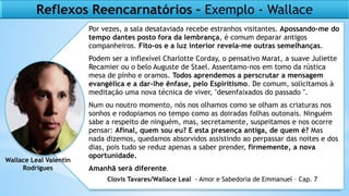 Por vezes, a sala desataviada recebe estranhos visitantes. Apossando-me do
tempo dantes posto fora da lembrança, é comum deparar antigos
companheiros. Fito-os e a luz interior revela-me outras semelhanças.
Podem ser a inflexível Charlotte Corday, o pensativo Marat, a suave Juliette
Recamier ou o belo Auguste de Stael. Assentamo-nos em tomo da rústica
mesa de pinho e oramos. Todos aprendemos a perscrutar a mensagem
evangélica e a dar-lhe ênfase, pelo Espiritismo. De comum, solicitamos à
meditação uma nova técnica de viver, "desenfaixados do passado ".
Num ou noutro momento, nós nos olhamos como se olham as criaturas nos
sonhos e rodopiamos no tempo como as doiradas folhas outonais. Ninguém
sabe a respeito de ninguém, mas, secretamente, suspeitamos e nos ocorre
pensar: Afinal, quem sou eu? E esta presença antiga, de quem é? Mas
nada dizemos, quedamos absorvidos assistindo ao perpassar das noites e dos
dias, pois tudo se reduz apenas a saber prender, firmemente, a nova
oportunidade.
Amanhã será diferente.
Reflexos Reencarnatórios – Exemplo - Wallace
Wallace Leal Valentin
Rodrigues
Clovis Tavares/Wallace Leal - Amor e Sabedoria de Emmanuel – Cap. 7
 