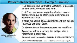 Reflexos Reencarnatórios – Exemplo - Wallace
(...) Deus do céu! EU POSSO LEMBRAR. O passado,
de cem anos, é ontem para mim!
(...) É terrível varrer o pó dos séculos, mas eu
compreendo que só através da lembrança eu
alcanço a catarse.
A CENA DO ÁTRIO ROMANO REPETIU-SE NO SALÃO
FRANCÊS DO DIRETÓRIO.
Os séculos foram impotentes para me modificar.
Agora vou sofrer a tortura dos antigos dias e
reformular o presente.
Amanhã será outro dia. AMANHÃ SERÁ DIFERENTE.
Wallace Leal Valentin
Rodrigues
Clovis Tavares/Wallace Leal - Amor e Sabedoria de Emmanuel – Cap. 7
 