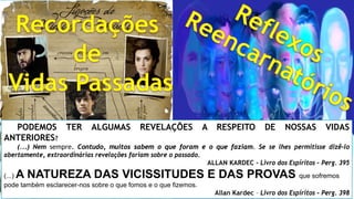 PODEMOS TER ALGUMAS REVELAÇÕES A RESPEITO DE NOSSAS VIDAS
ANTERIORES?
(...) Nem sempre. Contudo, muitos sabem o que foram e o que faziam. Se se lhes permitisse dizê-lo
abertamente, extraordinárias revelações fariam sobre o passado.
ALLAN KARDEC - Livro dos Espíritos – Perg. 395
(...) A NATUREZA DAS VICISSITUDES E DAS PROVAS que sofremos
pode também esclarecer-nos sobre o que fomos e o que fizemos.
Allan Kardec – Livro dos Espíritos – Perg. 398
 