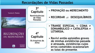 • PROVAÇÃO ou MERECIMENTO
• RECORDAR DESEQUILÍBRIOS
3º
Capítulo
Reminiscências
de Vidas
Passadas
• TRANSE ESPECIAL ≈ COMA ≠
SONAMBULICO ≠ CATALEPSIA ≠
LETARGIA.
• Revivi então episódios graves
de minhas existências passada
e atrasada, existências cujos
erros cometidos ocasionaram
as lutas do presente.
4º
Capítulo
Os Arquivos da
Alma
Recordações de Vidas Passadas
 