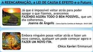 Já que é impossível voltar atrás para poder
apagar o que fizemos, avancemos
FAZENDO AGORA TODO O BEM POSSÍVEL, que um
dia colheremos.
Joanna de Ângelis - Centro Espírita Caminho da Redenção – 04/01/2005
Embora ninguém possa voltar atrás e fazer um
novo começo, qualquer um pode começar agora e
FAZER UM NOVO FIM.
Chico Xavier/Emmanuel
A REENCARNAÇÃO, a LEI DE CAUSA E EFEITO e o Futuro
 