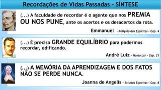 64
Recordações de Vidas Passadas – SÍNTESE
(...) A faculdade de recordar é o agente que nos PREMIA
OU NOS PUNE, ante os acertos e os desacertos da rota.
Emmanuel - Religião dos Espíritos – Cap. 4
(...) É preciso GRANDE EQUILÍBRIO para podermos
recordar, edificando.
André Luiz – Nosso Lar – Cap. 21
(...) A MEMÓRIA DA APRENDIZAGEM E DOS FATOS
NÃO SE PERDE NUNCA.
Joanna de Angelis – Estudos Espíritas – Cap. 8
 