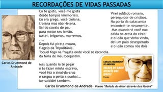 Carlos Drummond de
Andrade
Carlos Drummond de Andrade - Poema “Balada do Amor através das Idades”
RECORDAÇÕES DE VIDAS PASSADAS
Eu te gosto, você me gosta
desde tempos imemoriais.
Eu era grego, você troiana,
troiana mas não Helena.
Saí do cavalo de pau
para matar seu irmão.
Matei, brigamos, morremos.
....
Depois fui pirata mouro,
flagelo da Tripolitânia.
Toquei fogo na fragata onde você se escondia
da fúria de meu bergantim.
Mas quando ia te pegar
e te fazer minha escrava,
você fez o sinal-da-cruz
e rasgou o peito a punhal...
Me suicidei também.
Virei soldado romano,
perseguidor de cristãos.
Na porta da catacumba
encontrei-te novamente.
Mas quando vi você nua
caída na areia do circo
e o leão que vinha vindo,
dei um pulo desesperado
e o leão comeu nós dois
 