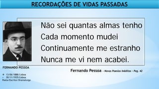 Fernando Pessoa - Novas Poesias Inéditas – Pag. 42
 13/06/1888/Lisboa
+ 30/11/1935/Lisboa
Poeta/Escritor/Dramaturgo
FERNANDO PESSOA
Não sei quantas almas tenho
Cada momento mudei
Continuamente me estranho
Nunca me vi nem acabei.
RECORDAÇÕES DE VIDAS PASSADAS
 